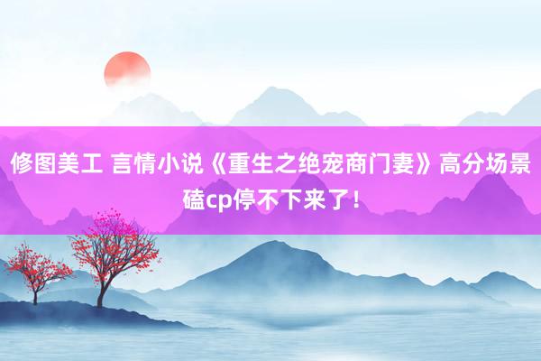 修图美工 言情小说《重生之绝宠商门妻》高分场景磕cp停不下来了！