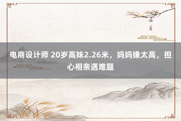 电商设计师 20岁高妹2.26米，妈妈嫌太高，担心相亲遇难题