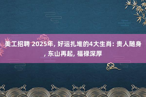 美工招聘 2025年, 好运扎堆的4大生肖: 贵人随身, 东山再起, 福禄深厚