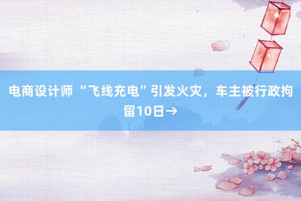 电商设计师 “飞线充电”引发火灾，车主被行政拘留10日→