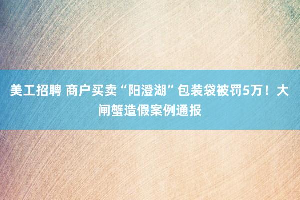 美工招聘 商户买卖“阳澄湖”包装袋被罚5万！大闸蟹造假案例通报